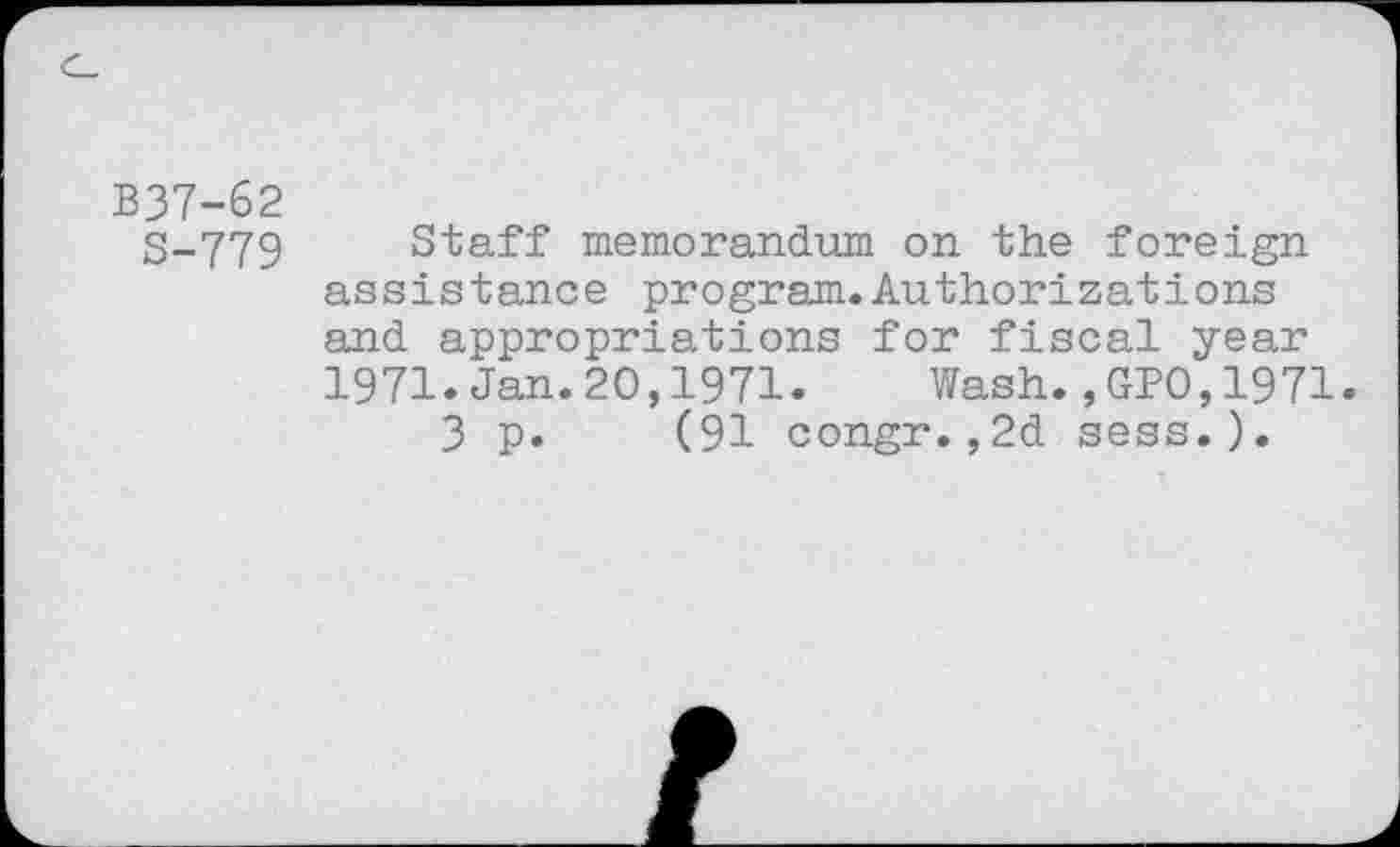 ﻿B37-62
S-779 Staff memorandum on the foreign assistance program.Authorizations and appropriations for fiscal year 1971.Jan.20,1971. Wash.,GPO,1971.
3 p. (91 congr.,2d sess.).